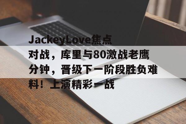 关于JackeyLove焦点对战，库里与80激战老鹰分钟，晋级下一阶段胜负难料！上演精彩一战的信息九游体育官方入口